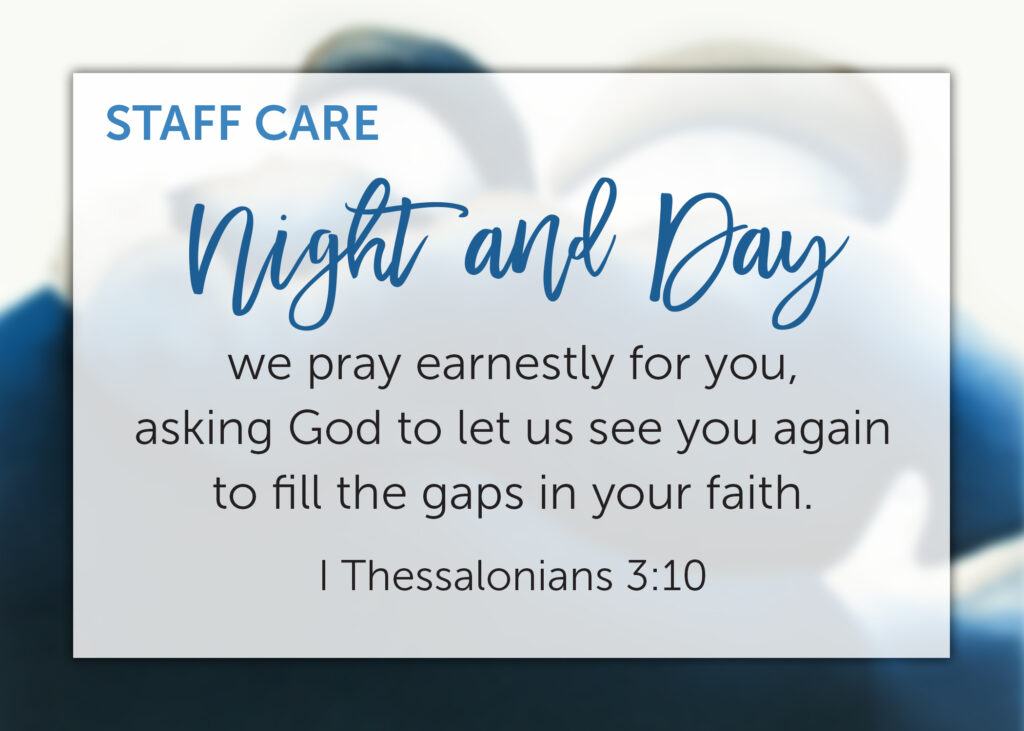 Staff Care: Night and Day we pray earnestly for you, asking God to let us see you again to fill the gaps in your faith. 1 Thessalonians 3:10